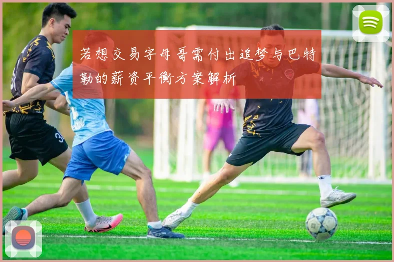 若想交易字母哥需付出追梦与巴特勒的薪资平衡方案解析