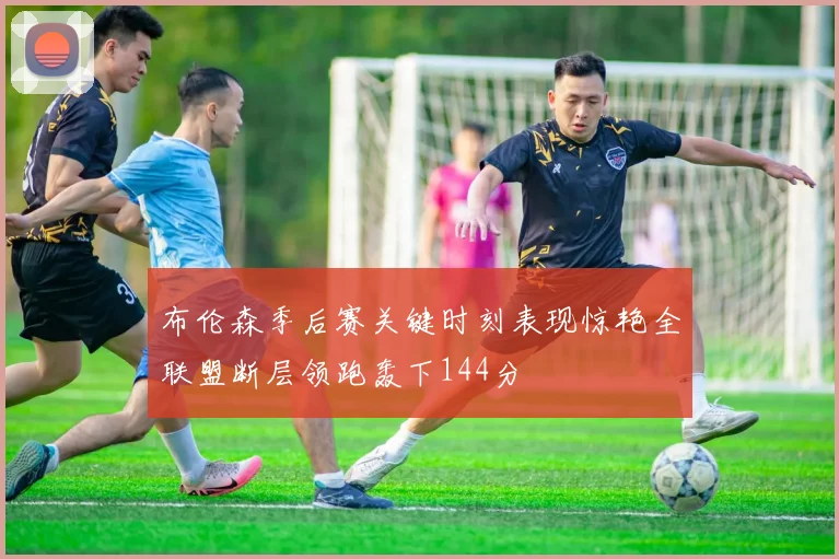 布伦森季后赛关键时刻表现惊艳全联盟断层领跑轰下144分