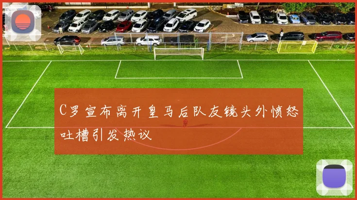 C罗宣布离开皇马后队友镜头外愤怒吐槽引发热议