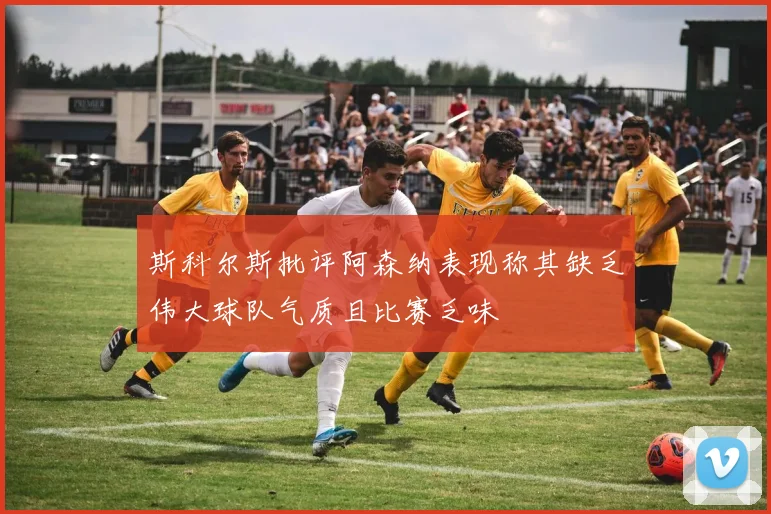 斯科尔斯批评阿森纳表现称其缺乏伟大球队气质且比赛乏味