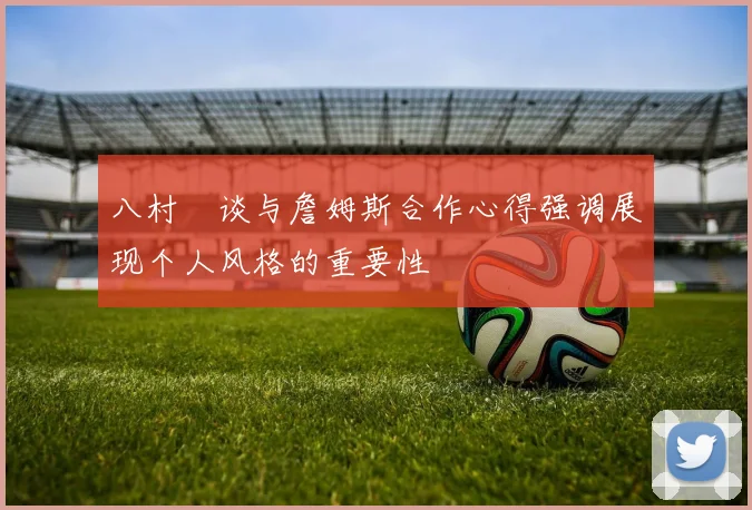 八村塁谈与詹姆斯合作心得强调展现个人风格的重要性