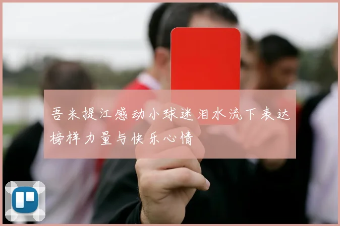 吾米提江感动小球迷泪水流下表达榜样力量与快乐心情