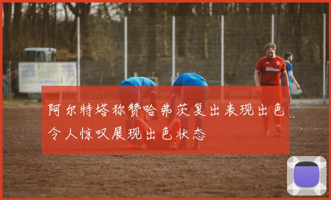 阿尔特塔称赞哈弗茨复出表现出色令人惊叹展现出色状态