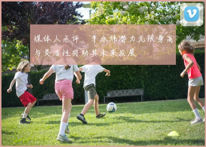 媒体人点评偰李永炜潜力无限身高与灵活性将助其未来发展
