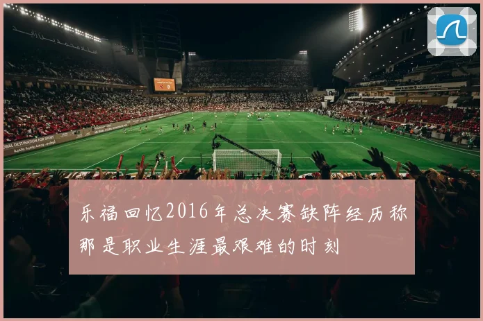 乐福回忆2016年总决赛缺阵经历称那是职业生涯最艰难的时刻