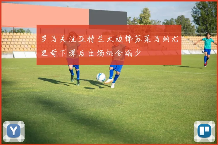 罗马关注亚特兰大边锋苏莱马纳尤里奇下课后出场机会减少