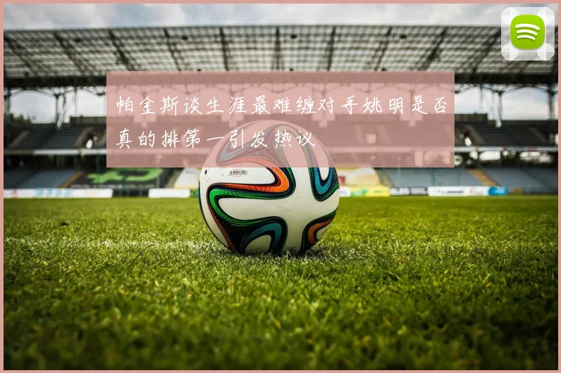 帕金斯谈生涯最难缠对手姚明是否真的排第一引发热议