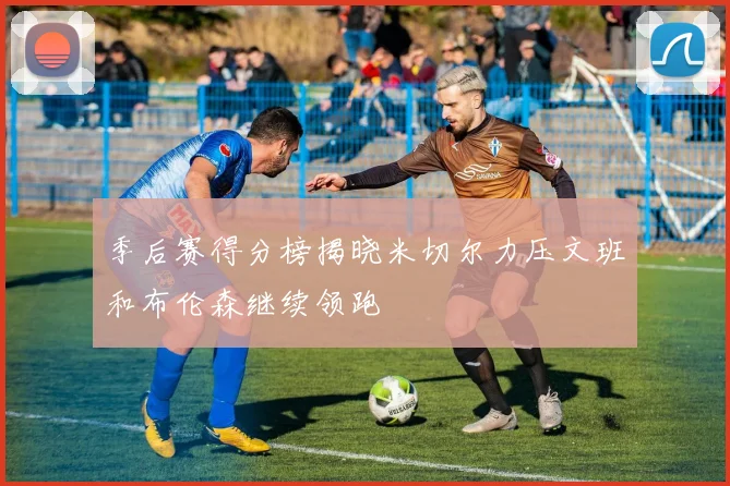 季后赛得分榜揭晓米切尔力压文班和布伦森继续领跑