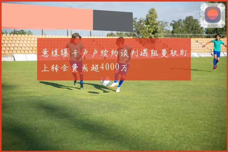 意媒曝卡卢卢续约谈判遇阻曼联盯上转会费或超4000万