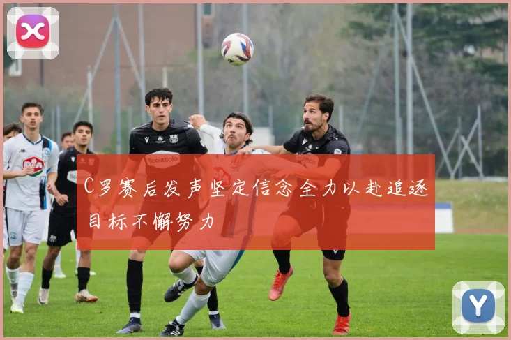 C罗赛后发声坚定信念全力以赴追逐目标不懈努力