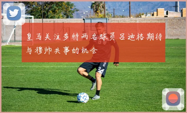 皇马关注多特两名球员吕迪格期待与穆帅共事的机会