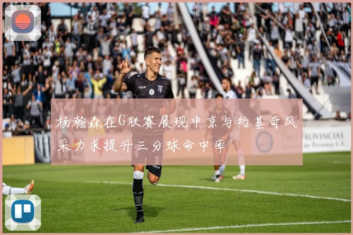 杨瀚森在G联赛展现申京与约基奇风采力求提升三分球命中率
