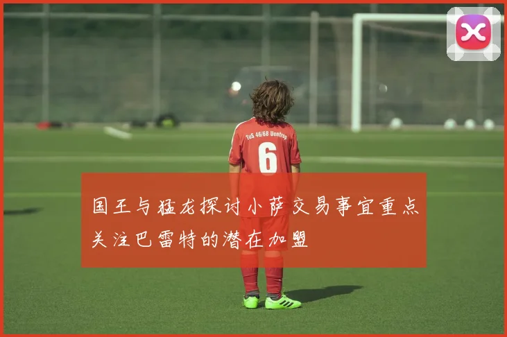国王与猛龙探讨小萨交易事宜重点关注巴雷特的潜在加盟