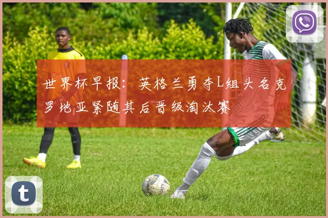 世界杯早报：英格兰勇夺L组头名克罗地亚紧随其后晋级淘汰赛