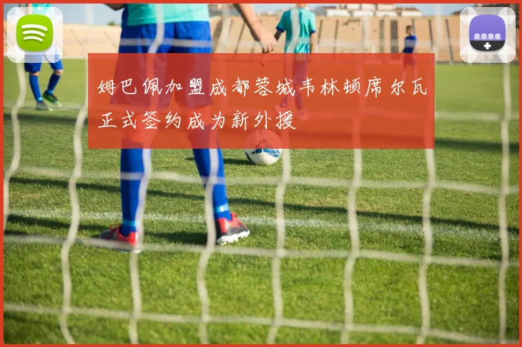 姆巴佩加盟成都蓉城韦林顿席尔瓦正式签约成为新外援
