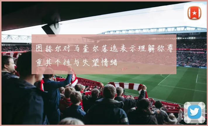 图赫尔对马奎尔落选表示理解称尊重其个性与失望情绪