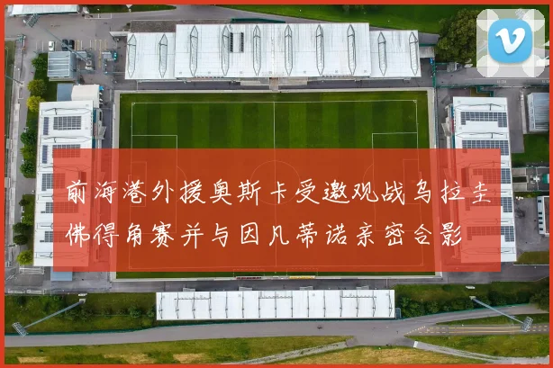 前海港外援奥斯卡受邀观战乌拉圭佛得角赛并与因凡蒂诺亲密合影